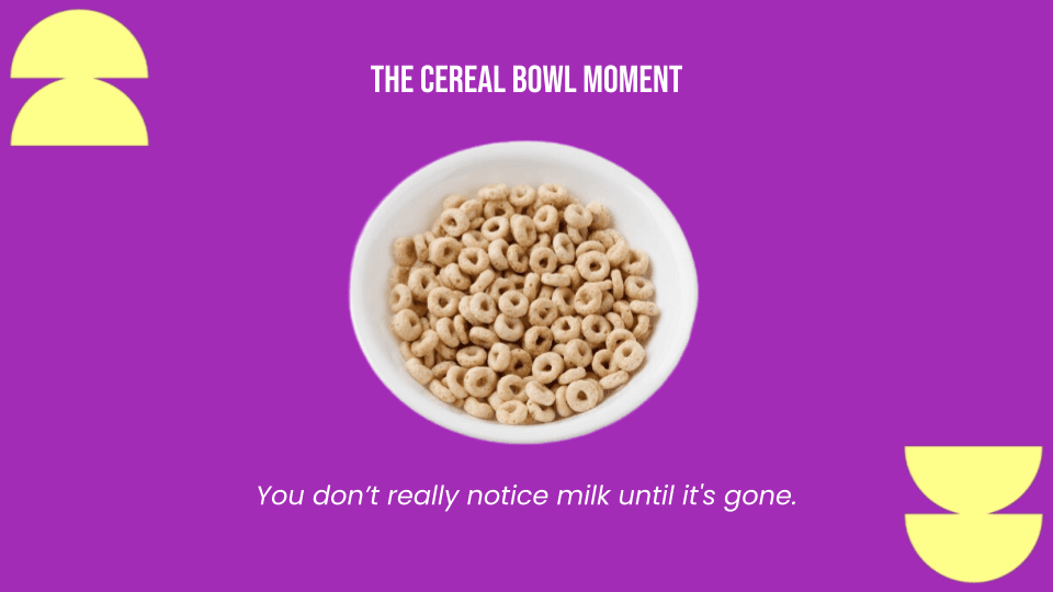 The Cereal Bowl Moment — you don't really notice milk until it's gone